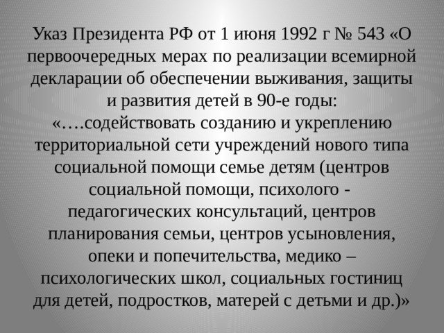 Указ Президента РФ от 1 июня 1992 г № 543 «О первоочередных мерах по реализации всемирной декларации об обеспечении выживания, защиты и развития детей в 90-е годы:  «….содействовать созданию и укреплению территориальной сети учреждений нового типа социальной помощи семье детям (центров социальной помощи, психолого - педагогических консультаций, центров планирования семьи, центров усыновления, опеки и попечительства, медико – психологических школ, социальных гостиниц для детей, подростков, матерей с детьми и др.)» 