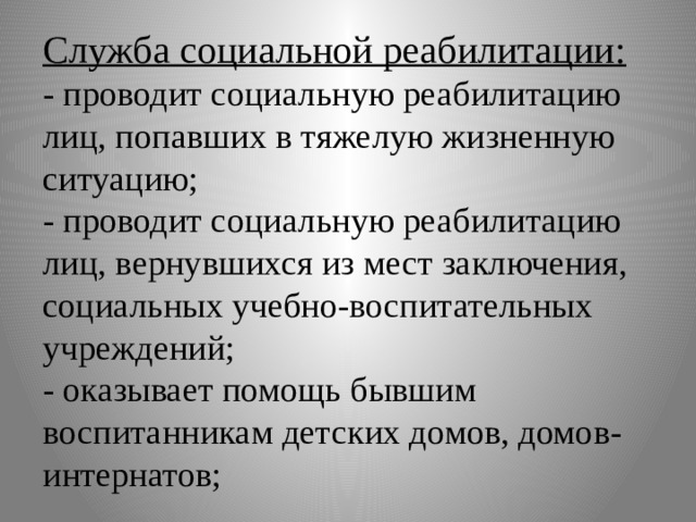 Служба социальной реабилитации:  - проводит социальную реабилитацию лиц, попавших в тяжелую жизненную ситуацию;  - проводит социальную реабилитацию лиц, вернувшихся из мест заключения, социальных учебно-воспитательных учреждений;  - оказывает помощь бывшим воспитанникам детских домов, домов-интернатов; 