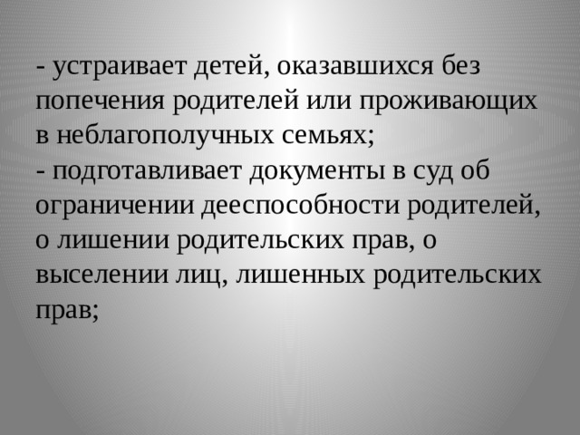 - устраивает детей, оказавшихся без попечения родителей или проживающих в неблагополучных семьях;  - подготавливает документы в суд об ограничении дееспособности родителей, о лишении родительских прав, о выселении лиц, лишенных родительских прав;   