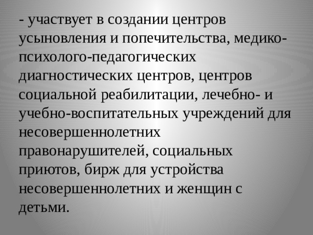 - участвует в создании центров усыновления и попечительства, медико-психолого-педагогических диагностических центров, центров социальной реабилитации, лечебно- и учебно-воспитательных учреждений для несовершеннолетних правонарушителей, социальных приютов, бирж для устройства несовершеннолетних и женщин с детьми. 