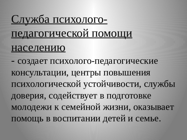Служба психолого-педагогической помощи населению  - создает психолого-педагогические консультации, центры повышения психологической устойчивости, службы доверия, содействует в подготовке молодежи к семейной жизни, оказывает помощь в воспитании детей и семье. 