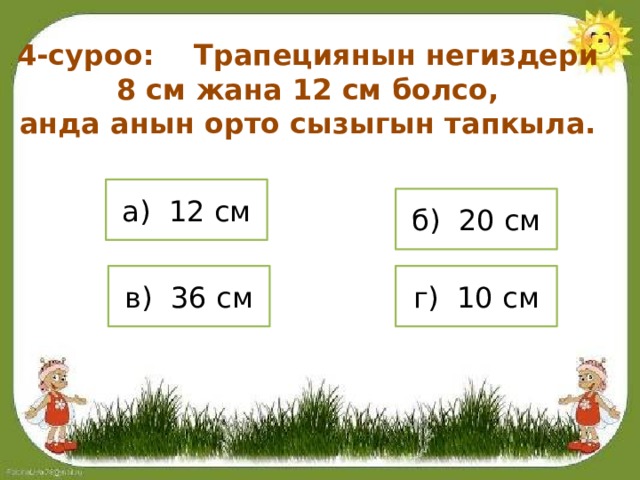 4-суроо: Трапециянын негиздери 8 см жана 12 см болсо, анда анын орто сызыгын тапкыла. а) 12 см б) 20 см в) 36 см г) 10 см 