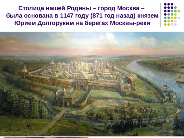 Столица нашей Родины – город Москва –  была основана в 1147 году (871 год назад) князем Юрием Долгоруким на берегах Москвы-реки В годы правления Юрия Долгорукого впервые в летописях упомянуто поселение Москов. Здесь князь Юрий встретился со своим союзником, князем Святославом. В 1156 Юрий укрепил Москву рвом и деревянными стенами. 