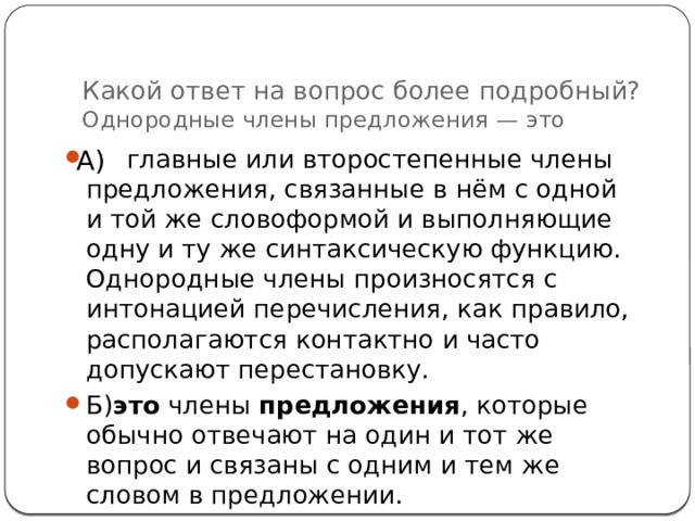Какой ответ на вопрос более подробный?  Однородные члены предложения — это А)  главные или второстепенные члены предложения, связанные в нём с одной и той же словоформой и выполняющие одну и ту же синтаксическую функцию. Однородные члены произносятся с интонацией перечисления, как правило, располагаются контактно и часто допускают перестановку. Б) это  члены  предложения , которые обычно отвечают на один и тот же вопрос и связаны с одним и тем же словом в предложении. 