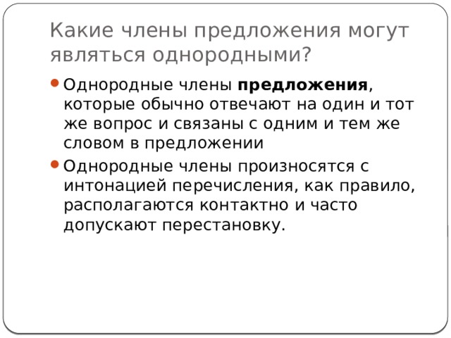 Какие члены предложения могут являться однородными? Однородные члены  предложения , которые обычно отвечают на один и тот же вопрос и связаны с одним и тем же словом в предложении Однородные члены произносятся с интонацией перечисления, как правило, располагаются контактно и часто допускают перестановку. 