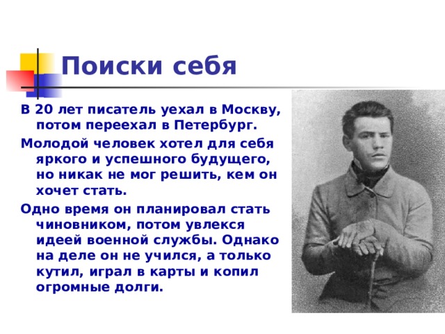 Поиски себя В 20 лет писатель уехал в Москву, потом переехал в Петербург. Молодой человек хотел для себя яркого и успешного будущего, но никак не мог решить, кем он хочет стать. Одно время он планировал стать чиновником, потом увлекся идеей военной службы. Однако на деле он не учился, а только кутил, играл в карты и копил огромные долги.  