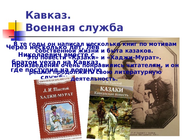 Кавказ.  Военная служба В те годы он написал несколько книг по мотивам собственной жизни и быта казаков.  Это повести «Казаки» и «Хаджи-Мурат». Произведения очень понравились читателям, и он решил продолжить свою литературную деятельность. Через несколько лет, Лев Николаевич вместе с братом уехал на Кавказ, где поступил на военную службу. 