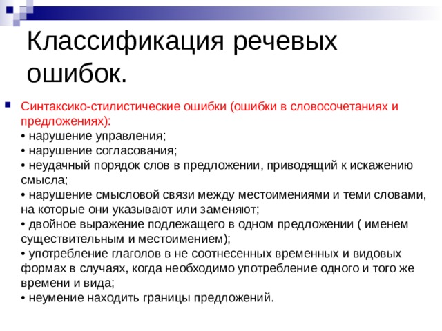 Классификация речевых ошибок. Синтаксико-стилистические ошибки (ошибки в словосочетаниях и предложениях):  • нарушение управления;  • нарушение согласования;  • неудачный порядок слов в предложении, приводящий к искажению смысла;  • нарушение смысловой связи между местоимениями и теми словами, на которые они указывают или заменяют;  • двойное выражение подлежащего в одном предложении ( именем существительным и местоимением);  • употребление глаголов в не соотнесенных временных и видовых формах в случаях, когда необходимо употребление одного и того же времени и вида;  • неумение находить границы предложений. 
