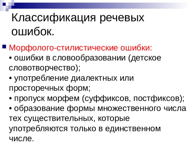 Классификация речевых ошибок. Морфолого-стилистические ошибки:  • ошибки в словообразовании (детское словотворчество);  • употребление диалектных или просторечных форм;  • пропуск морфем (суффиксов, постфиксов);  • образование формы множественного числа тех существительных, которые употребляются только в единственном числе. 