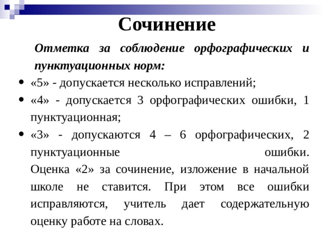 Сочинение Отметка за соблюдение орфографических и пунктуационных норм: «5» - допускается несколько исправлений; «4» - допускается 3 орфографических ошибки, 1 пунктуационная; «3» - допускаются 4 – 6 орфографических, 2 пунктуационные ошибки.  Оценка «2» за сочинение, изложение в начальной школе не ставится. При этом все ошибки исправляются, учитель дает содержательную оценку работе на словах. 