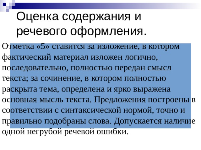 Оценка содержания и речевого оформления. Отметка «5» ставится за изложение, в котором фактический материал изложен логично, последовательно, полностью передан смысл текста; за сочинение, в котором полностью раскрыта тема, определена и ярко выражена основная мысль текста. Предложения построены в соответствии с синтаксической нормой, точно и правильно подобраны слова. Допускается наличие одной негрубой речевой ошибки.   