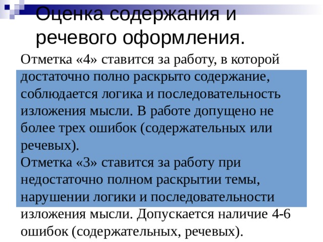 Оценка содержания и речевого оформления. Отметка «4» ставится за работу, в которой достаточно полно раскрыто содержание, соблюдается логика и последовательность изложения мысли. В работе допущено не более трех ошибок (содержательных или речевых).  Отметка «3» ставится за работу при недостаточно полном раскрытии темы, нарушении логики и последовательности изложения мысли. Допускается наличие 4-6 ошибок (содержательных, речевых). 