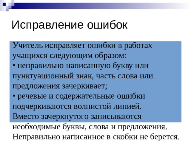 Исправление ошибок Учитель исправляет ошибки в работах учащихся следующим образом:  • неправильно написанную букву или пунктуационный знак, часть слова или предложения зачеркивает;  • речевые и содержательные ошибки подчеркиваются волнистой линией.  Вместо зачеркнутого записываются необходимые буквы, слова и предложения. Неправильно написанное в скобки не берется. 