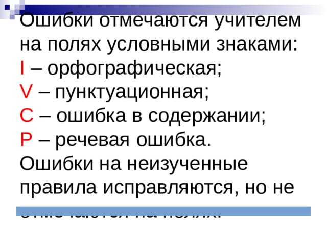 Ошибки отмечаются учителем на полях условными знаками:  I – орфографическая;  V – пунктуационная;  С – ошибка в содержании;  Р – речевая ошибка.  Ошибки на неизученные правила исправляются, но не отмечаются на полях. 