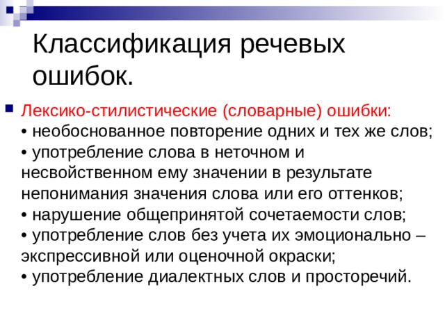 Классификация речевых ошибок. Лексико-стилистические (словарные) ошибки:  • необоснованное повторение одних и тех же слов;  • употребление слова в неточном и несвойственном ему значении в результате непонимания значения слова или его оттенков;  • нарушение общепринятой сочетаемости слов;  • употребление слов без учета их эмоционально – экспрессивной или оценочной окраски;  • употребление диалектных слов и просторечий. 