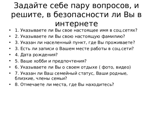 Задайте себе пару вопросов, и решите, в безопасности ли Вы в интернете 1. Указываете ли Вы свое настоящее имя в соц.сетях? 2. Указываете ли Вы свою настоящую фамилию? 3. Указан ли населенный пункт, где Вы проживаете? 3. Есть ли записи о Вашем месте работы в соц.сети? 4. Дата рождения? 5. Ваше хобби и предпочтения? 6. Указываете ли Вы о своем отдыхе ( фото, видео) 7. Указан ли Ваш семейный статус, Ваши родные, близкие, члены семьи? 8. Отмечаете ли места, где Вы находитесь?  