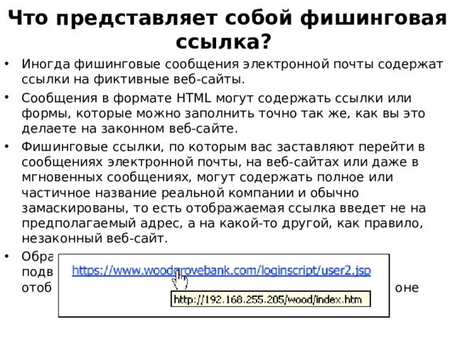Что представляет собой фишинговая ссылка? Иногда фишинговые сообщения электронной почты содержат ссылки на фиктивные веб-сайты. Сообщения в формате HTML могут содержать ссылки или формы, которые можно заполнить точно так же, как вы это делаете на законном веб-сайте. Фишинговые ссылки, по которым вас заставляют перейти в сообщениях электронной почты, на веб-сайтах или даже в мгновенных сообщениях, могут содержать полное или частичное название реальной компании и обычно замаскированы, то есть отображаемая ссылка введет не на предполагаемый адрес, а на какой-то другой, как правило, незаконный веб-сайт. Обратите внимание, что в следующем примере при подведении (без щелчка) указателя мыши к ссылке отображается реальный веб-адрес в поле на желтом фоне 