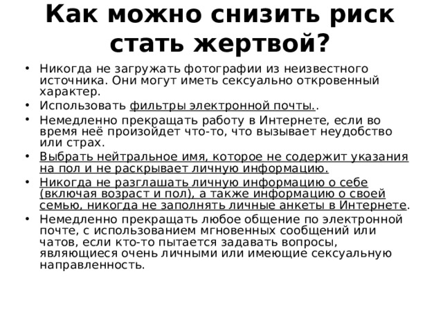 Как можно снизить риск стать жертвой?   Никогда не загружать фотографии из неизвестного источника. Они могут иметь сексуально откровенный характер. Использовать фильтры электронной почты. . Немедленно прекращать работу в Интернете, если во время неё произойдет что-то, что вызывает неудобство или страх. Выбрать нейтральное имя, которое не содержит указания на пол и не раскрывает личную информацию. Никогда не разглашать личную информацию о себе (включая возраст и пол), а также информацию о своей семью, никогда не заполнять личные анкеты в Интернете . Немедленно прекращать любое общение по электронной почте, с использованием мгновенных сообщений или чатов, если кто-то пытается задавать вопросы, являющиеся очень личными или имеющие сексуальную направленность. 