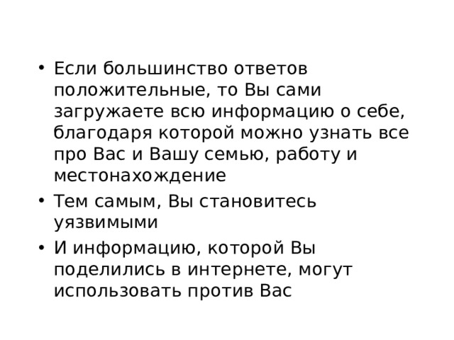 Если большинство ответов положительные, то Вы сами загружаете всю информацию о себе, благодаря которой можно узнать все про Вас и Вашу семью, работу и местонахождение Тем самым, Вы становитесь уязвимыми И информацию, которой Вы поделились в интернете, могут использовать против Вас  