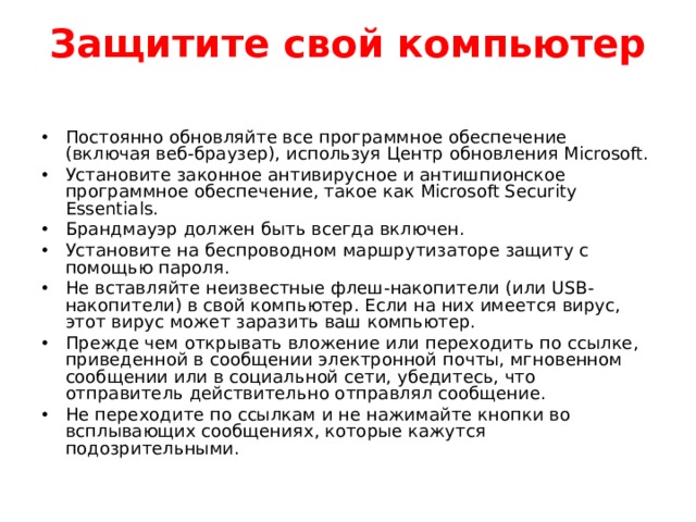 Защитите свой компьютер   Постоянно обновляйте все программное обеспечение (включая веб-браузер), используя Центр обновления Microsoft. Установите законное антивирусное и антишпионское программное обеспечение, такое как Microsoft Security Essentials. Брандмауэр должен быть всегда включен. Установите на беспроводном маршрутизаторе защиту с помощью пароля. Не вставляйте неизвестные флеш-накопители (или USB-накопители) в свой компьютер. Если на них имеется вирус, этот вирус может заразить ваш компьютер. Прежде чем открывать вложение или переходить по ссылке, приведенной в сообщении электронной почты, мгновенном сообщении или в социальной сети, убедитесь, что отправитель действительно отправлял сообщение. Не переходите по ссылкам и не нажимайте кнопки во всплывающих сообщениях, которые кажутся подозрительными.  