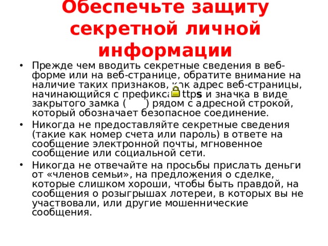 Обеспечьте защиту секретной личной информации   Прежде чем вводить секретные сведения в веб-форме или на веб-странице, обратите внимание на наличие таких признаков, как адрес веб-страницы, начинающийся с префикса http s и значка в виде закрытого замка ( ) рядом с адресной строкой, который обозначает безопасное соединение. Никогда не предоставляйте секретные сведения (такие как номер счета или пароль) в ответе на сообщение электронной почты, мгновенное сообщение или социальной сети. Никогда не отвечайте на просьбы прислать деньги от «членов семьи», на предложения о сделке, которые слишком хороши, чтобы быть правдой, на сообщения о розыгрышах лотереи, в которых вы не участвовали, или другие мошеннические сообщения.  