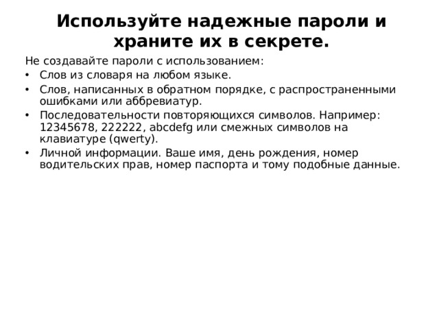 Используйте надежные пароли и храните их в секрете.   Не создавайте пароли с использованием: Слов из словаря на любом языке. Слов, написанных в обратном порядке, с распространенными ошибками или аббревиатур. Последовательности повторяющихся символов. Например: 12345678, 222222, abcdefg или смежных символов на клавиатуре (qwerty). Личной информации. Ваше имя, день рождения, номер водительских прав, номер паспорта и тому подобные данные.  