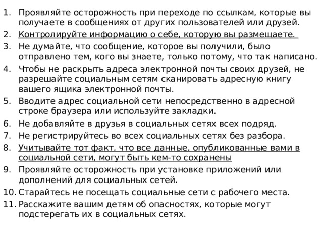 Проявляйте осторожность при переходе по ссылкам, которые вы получаете в сообщениях от других пользователей или друзей. Контролируйте информацию о себе, которую вы размещаете. Не думайте, что сообщение, которое вы получили, было отправлено тем, кого вы знаете, только потому, что так написано. Чтобы не раскрыть адреса электронной почты своих друзей, не разрешайте социальным сетям сканировать адресную книгу вашего ящика электронной почты. Вводите адрес социальной сети непосредственно в адресной строке браузера или используйте закладки. Не добавляйте в друзья в социальных сетях всех подряд. Не регистрируйтесь во всех социальных сетях без разбора. Учитывайте тот факт, что все данные, опубликованные вами в социальной сети, могут быть кем-то сохранены Проявляйте осторожность при установке приложений или дополнений для социальных сетей. Старайтесь не посещать социальные сети с рабочего места. Расскажите вашим детям об опасностях, которые могут подстерегать их в социальных сетях.  