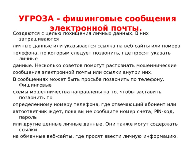 УГРОЗА - фишинговые сообщения электронной почты.   Создаются с целью похищения личных данных. В них запрашиваются личные данные или указывается ссылка на веб-сайты или номера телефона, по которым следует позвонить, где просят указать личные данные. Несколько советов помогут распознать мошеннические сообщения электронной почты или ссылки внутри них. В сообщениях может быть просьба позвонить по телефону. Фишинговые схемы мошенничества направлены на то, чтобы заставить позвонить по определенному номеру телефона, где отвечающий абонент или автоответчик ждет, пока вы не сообщите номер счета, PIN-код, пароль или другие ценные личные данные. Они также могут содержать ссылки на обманные веб-сайты, где просят ввести личную информацию . 