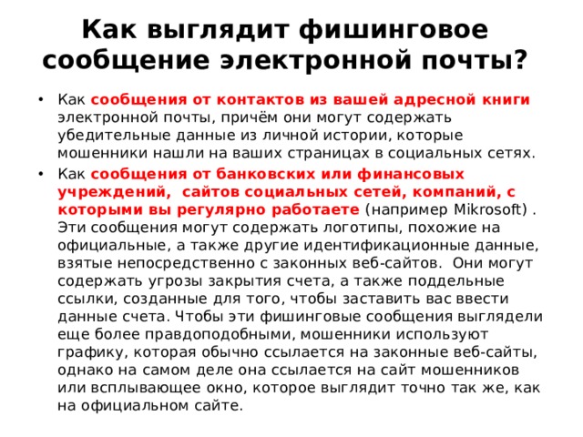 Как выглядит фишинговое сообщение электронной почты?    Как сообщения от контактов из вашей адресной книги электронной почты, причём они могут содержать убедительные данные из личной истории, которые мошенники нашли на ваших страницах в социальных сетях. Как сообщения от банковских или финансовых учреждений, сайтов социальных сетей, компаний, с которыми вы регулярно работаете (например Mikrosoft ) . Эти сообщения могут содержать логотипы, похожие на официальные, а также другие идентификационные данные, взятые непосредственно с законных веб-сайтов. Они могут содержать угрозы закрытия счета, а также поддельные ссылки, созданные для того, чтобы заставить вас ввести данные счета. Чтобы эти фишинговые сообщения выглядели еще более правдоподобными, мошенники используют графику, которая обычно ссылается на законные веб-сайты, однако на самом деле она ссылается на сайт мошенников или всплывающее окно, которое выглядит точно так же, как на официальном сайте. 
