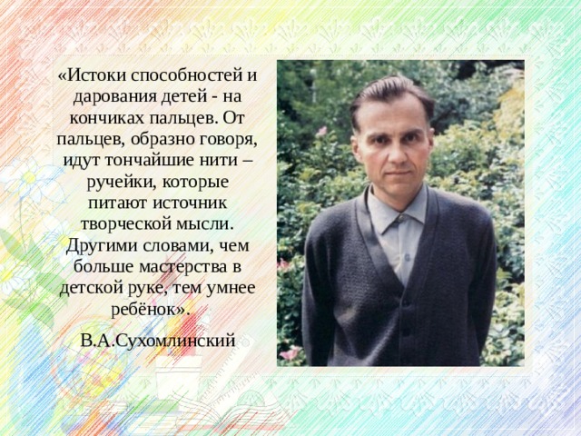 «Истоки способностей и дарования детей - на кончиках пальцев. От пальцев, образно говоря, идут тончайшие нити – ручейки, которые питают источник творческой мысли. Другими словами, чем больше мастерства в детской руке, тем умнее ребёнок». В.А.Сухомлинский  