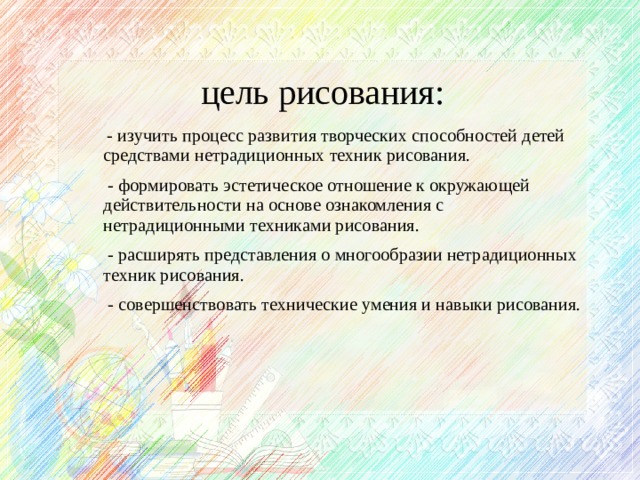 цель рисования:  - изучить процесс развития творческих способностей детей средствами нетрадиционных техник рисования.  - формировать эстетическое отношение к окружающей действительности на основе ознакомления с нетрадиционными техниками рисования.  - расширять представления о многообразии нетрадиционных техник рисования.  - совершенствовать технические умения и навыки рисования.  