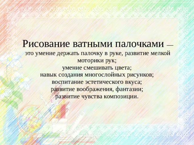 Рисование ватными палочками — это умение держать палочку в руке, развитие мелкой моторики рук;  умение смешивать цвета;  навык создания многослойных рисунков;  воспитание эстетического вкуса;  развитие воображения, фантазии;  развитие чувства композиции.    