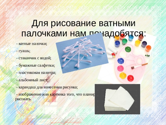 Для рисование ватными палочками нам понадобятся:  - ватные палочки;  - гуашь;  - стаканчик с водой;  - бумажные салфетки;  - пластиковая палитра;  - альбомный лист;  - карандаш для нанесения рисунка;  - изображение или картинка того, что планируется рисовать.    