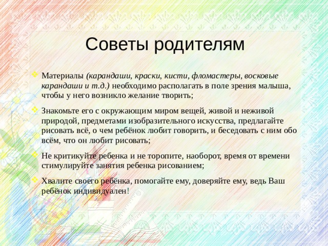 Советы родителям Материалы (карандаши, краски, кисти, фломастеры, восковые карандаши и т.д.) необходимо располагать в поле зрения малыша, чтобы у него возникло желание творить; Знакомьте его с окружающим миром вещей, живой и неживой природой, предметами изобразительного искусства, предлагайте рисовать всё, о чем ребёнок любит говорить, и беседовать с ним обо всём, что он любит рисовать; Не критикуйте ребенка и не торопите, наоборот, время от времени стимулируйте занятия ребенка рисованием; Хвалите своего ребёнка, помогайте ему, доверяйте ему, ведь Ваш ребёнок индивидуален !  