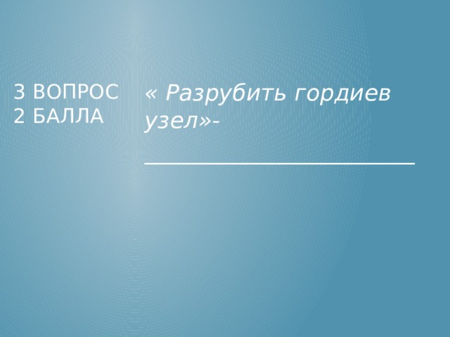 « Разрубить гордиев узел»- ________________________ 3 вопрос  2 балла 