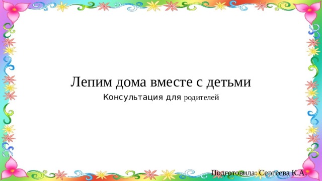 Лепим дома вместе с детьми Консультация для родителей Подготовила: Сергеева К.А. 