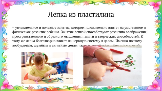 Лепка из пластилина – увлекательное и полезное занятие, которое положительно влияет на умственное и физическое развитие ребенка. Занятия лепкой способствуют развитию воображения, пространственного и образного мышления, памяти и творческих способностей. К тому же лепка благотворно влияет на нервную систему в целом. Именно поэтому возбудимым, шумным и активным детям часто рекомендуют заниматься лепкой. 