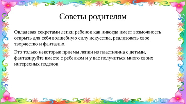 Советы родителям Овладевая секретами лепки ребенок как никогда имеет возможность открыть для себя волшебную силу искусства, реализовать свое творчество и фантазию. Это только некоторые приемы лепки из пластилина с детьми, фантазируйте вместе с ребенком и у вас получиться много своих интересных поделок. 