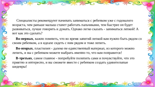  Специалисты рекомендуют начинать заниматься с ребенком уже с годовалого возраста, чем раньше малыш станет работать пальчиками, тем быстрее он будет развиваться, лучше говорить и думать. Однако легко сказать - заниматься лепкой! А вот как это сделать?  Во-первых , важно помнить, что во время занятий лепкой вам нужно быть рядом со своим ребенком, а в идеале сидеть с ним рядом и тоже лепить.  Во-вторых , пластилин - далеко не единственный материал, из которого можно лепить, и вы с ребенком можете выбрать именно то, что вам понравится!  В-третьих , самое главное - попробуйте полепить сами и почувствуйте, что это приятно и интересно, и вы сможете вместе с ребенком создать удивительные шедевры! 