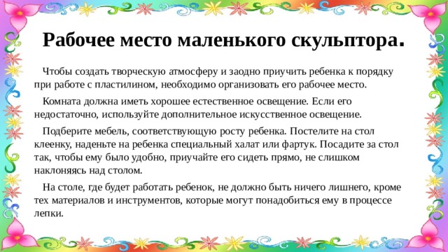 Рабочее место маленького скульптора .  Чтобы создать творческую атмосферу и заодно приучить ребенка к порядку при работе с пластилином, необходимо организовать его рабочее место.  Комната должна иметь хорошее естественное освещение. Если его недостаточно, используйте дополнительное искусственное освещение.  Подберите мебель, соответствующую росту ребенка. Постелите на стол клеенку, наденьте на ребенка специальный халат или фартук. Посадите за стол так, чтобы ему было удобно, приучайте его сидеть прямо, не слишком наклоняясь над столом.  На столе, где будет работать ребенок, не должно быть ничего лишнего, кроме тех материалов и инструментов, которые могут понадобиться ему в процессе лепки. 