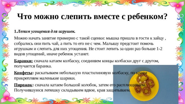 Что можно слепить вместе с ребенком? 1. Лепим угощения для игрушек.  Можно начать занятие примерно с такой сценки: мышка пришла в гости к зайцу , собрались они пить чай, а пить то его не с чем. Малышу предстоит помочь игрушкам и слепить для них угощения. Не стоит лепить за один раз больше 1-2 видов угощений, иначе ребенок устанет. Баранки: сначала катаем колбаску, соединяем концы колбаски друг с другом, получается баранка. Конфеты : раскатываем небольшую пластилиновую колбаску, по краям прикрепляем маленькие шарики. Пирожок : сначала катаем большой колобок, затем его расплющиваем. Получившуюся лепешку складываем вдвое, края защипываем. 