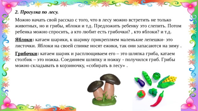 2. Прогулка по лесу. Можно начать свой рассказ с того, что в лесу можно встретить не только животных, но и грибы, яблоки и т.д. Предложить ребенку это слепить. Потом ребенка можно спросить, а кто любит есть грибочки? , кто яблоки? и т.д. Яблоки : катаем шарики, к шарику прикрепляем маленькие лепешки- это листочки. Яблоки на своей спинке носят ежики, так они запасаются на зиму . Грибочки : катаем шарик и расплющиваем его – это шляпка гриба, катаем столбик – это ножка. Соединяем шляпку и ножку - получился гриб. Грибы можно складывать в корзиночку, «собирать в лесу» . 