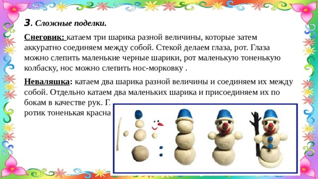3 . Сложные поделки. Снеговик: катаем три шарика разной величины, которые затем аккуратно соединяем между собой. Стекой делаем глаза, рот. Глаза можно слепить маленькие черные шарики, рот маленькую тоненькую колбаску, нос можно слепить нос-морковку . Неваляшка : катаем два шарика разной величины и соединяем их между собой. Отдельно катаем два маленьких шарика и присоединяем их по бокам в качестве рук. Глазки делаем маленькие шарики синего цвета, ротик тоненькая красная колбаска. 
