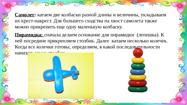 Самолет : катаем две колбаски разной длины и величины, укладываем их крест-накрест. Для большего сходства на хвост самолета также можно прикрепить еще одну маленькую колбаску. Пирамидка: сначала делаем основание для пирамидки (лепешка). К ней посредине прикрепляем столбик. Далее катаем несколько колечек. Когда все колечки готовы, определяем, в какой последовательности нанизать их на столбик. 