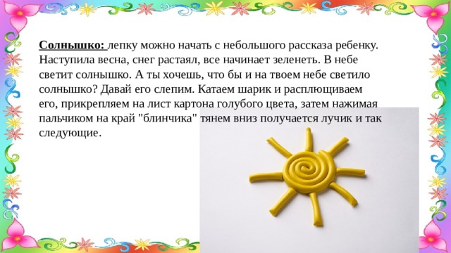 Солнышко: лепку можно начать с небольшого рассказа ребенку. Наступила весна, снег растаял, все начинает зеленеть. В небе светит солнышко. А ты хочешь, что бы и на твоем небе светило солнышко? Давай его слепим. Катаем шарик и расплющиваем его, прикрепляем на лист картона голубого цвета, затем нажимая пальчиком на край 