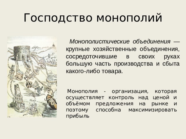 Господство монополий Монополистические объединения — крупные хозяйственные объединения, сосредоточившие в своих руках большую часть производства и сбыта какого-либо товара.   Монополия - организация, которая осуществляет контроль над ценой и объёмом предложения на рынке  и поэтому способна максимизировать прибыль 