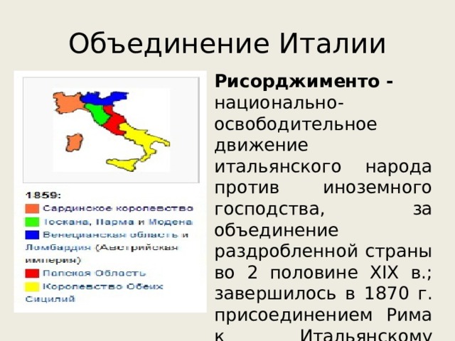 Объединение Италии Рисорджименто - национально-освободительное движение итальянского народа против иноземного господства, за объединение раздробленной страны во 2 половине XIX в.; завершилось в 1870 г. присоединением Рима к Итальянскому королевству 
