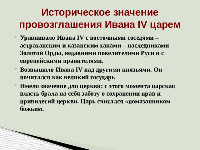 Историческое значение провозглашения Ивана IV царем Уравнивало Ивана IV с восточными соседями – астраханским и казанским ханами – наследниками Золотой Орды, недавними повелителями Руси и с европейскими правителями. Возвышало Ивана IV над другими князьями. Он почитался как великий государь Имело значение для церкви: с этого момента царская власть брала на себя заботу о сохранении прав и привилегий церкви. Царь считался «помазанником божьим.  