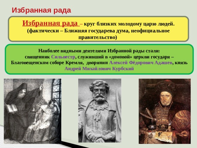 Избранная рада Избранная рада – круг близких молодому царю людей. (фактически – Ближняя государева дума, неофициальное правительство) Наиболее видными деятелями Избранной рады стали: священник Сильвестр , служивший в «домовой» церкви государя – Благовещенском соборе Кремля, дворянин Алексей Фёдорович Адашев , князь Андрей Михайлович Курбский 8 