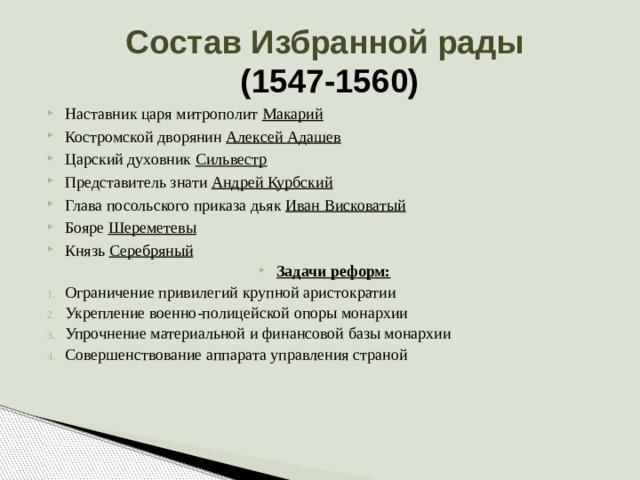 Состав Избранной рады  (1547-1560) Наставник царя митрополит Макарий Костромской дворянин Алексей Адашев Царский духовник Сильвестр Представитель знати Андрей Курбский Глава посольского приказа дьяк Иван Висковатый Бояре Шереметевы Князь Серебряный Задачи реформ: Ограничение привилегий крупной аристократии Укрепление военно-полицейской опоры монархии Упрочнение материальной и финансовой базы монархии Совершенствование аппарата управления страной 